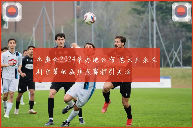 冬奥会2024举办地公布 意大利米兰科尔蒂纳成焦点赛程引关注