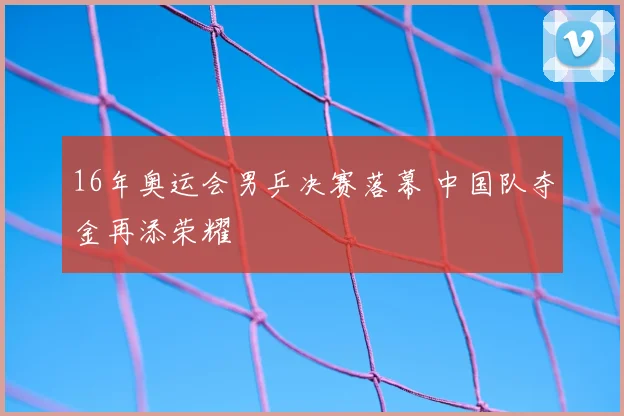 16年奥运会男乒决赛落幕 中国队夺金再添荣耀