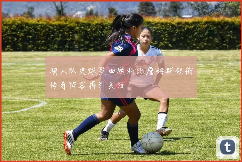 湖人队史球星回顾科比詹姆斯领衔传奇阵容再引关注