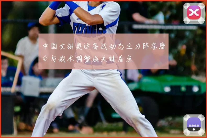 中国女排奥运备战动态主力阵容磨合与战术调整成关键看点