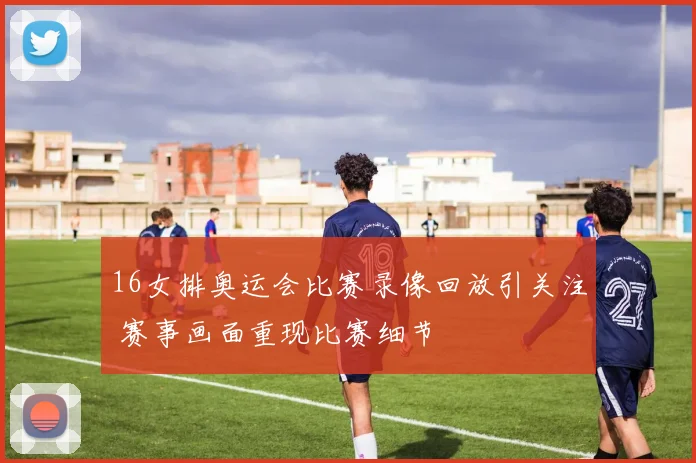 16女排奥运会比赛录像回放引关注 赛事画面重现比赛细节