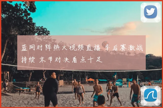 蓝网对阵热火视频直播 季后赛激战持续 末节对决看点十足