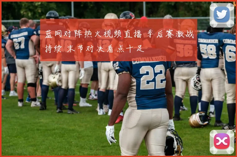 蓝网对阵热火视频直播 季后赛激战持续 末节对决看点十足