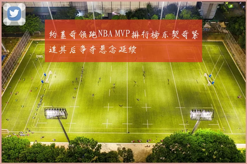 约基奇领跑NBA MVP排行榜东契奇紧追其后争夺悬念延续