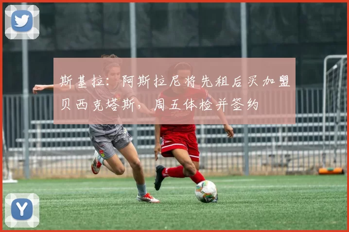 斯基拉：阿斯拉尼将先租后买加盟贝西克塔斯，周五体检并签约