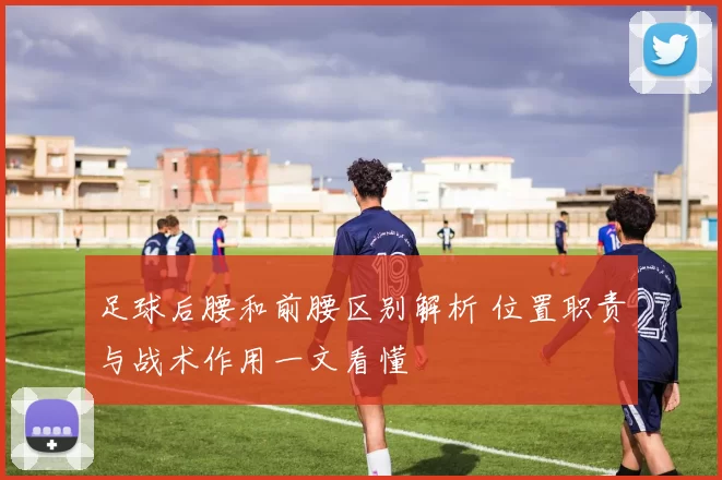 足球后腰和前腰区别解析 位置职责与战术作用一文看懂