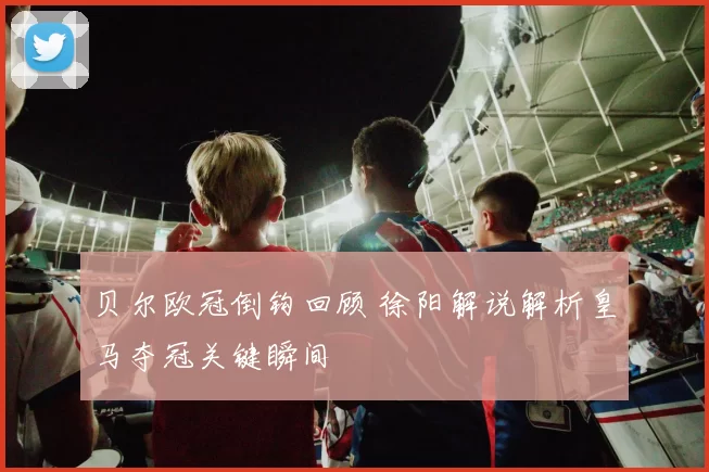 贝尔欧冠倒钩回顾 徐阳解说解析皇马夺冠关键瞬间