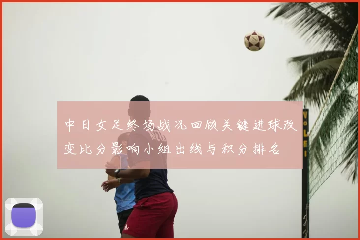中日女足终场战况回顾关键进球改变比分影响小组出线与积分排名