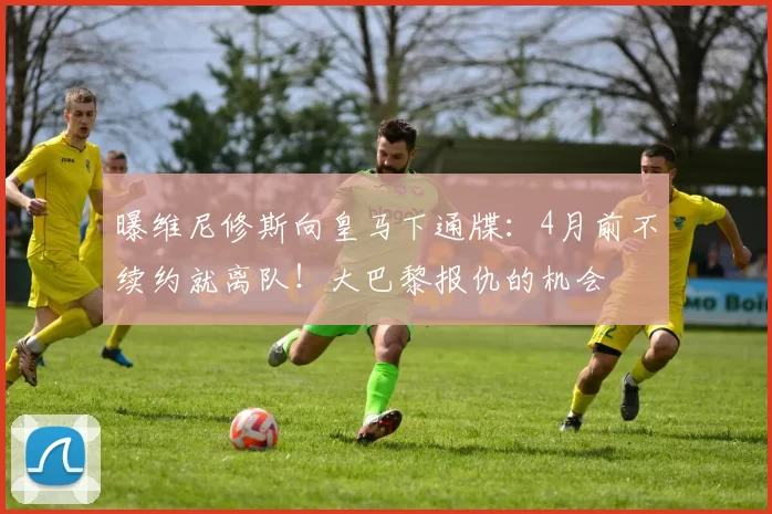 曝维尼修斯向皇马下通牒:4月前不续约就离队!大巴黎报仇的机会