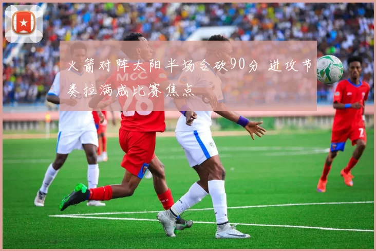 火箭对阵太阳半场合砍90分 进攻节奏拉满成比赛焦点