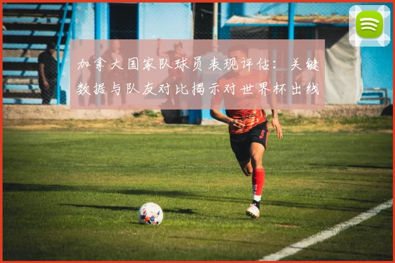 加拿大国家队球员表现评估：关键数据与队友对比揭示对世界杯出线影响