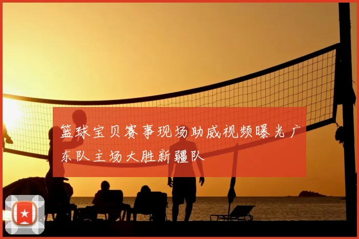 篮球宝贝赛事现场助威视频曝光广东队主场大胜新疆队