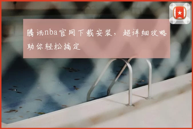腾讯nba官网下载安装，超详细攻略助你轻松搞定