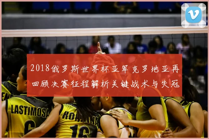 2018俄罗斯世界杯亚军克罗地亚再回顾决赛征程解析关键战术与失冠原因