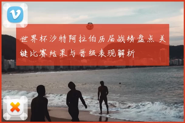 世界杯沙特阿拉伯历届战绩盘点 关键比赛结果与晋级表现解析