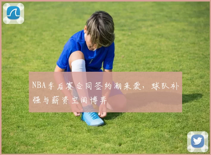 NBA季后赛合同签约潮来袭，球队补强与薪资空间博弈
