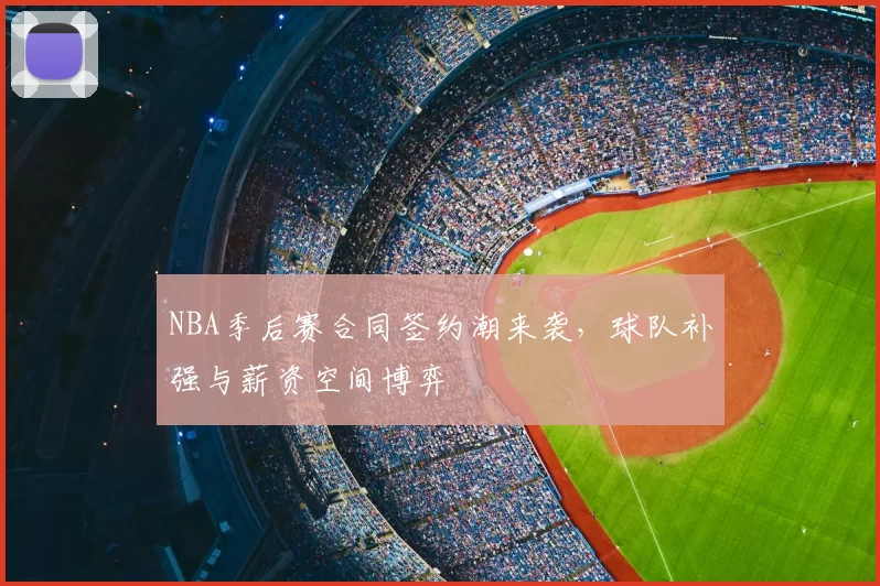 NBA季后赛合同签约潮来袭，球队补强与薪资空间博弈