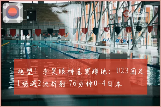 绝望!李昊眼神落寞蹲地:U23国足1场遇2次折射 76分钟0-4日本