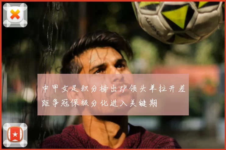 中甲女足积分榜出炉领头羊拉开差距争冠保级分化进入关键期