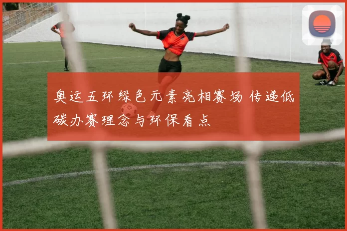 奥运五环绿色元素亮相赛场 传递低碳办赛理念与环保看点