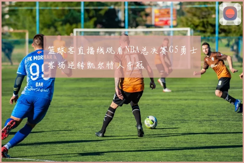 篮球客直播线观看NBA总决赛G5勇士客场逆转凯尔特人夺冠
