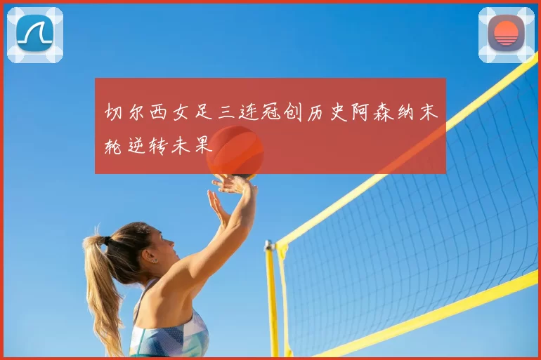 切尔西女足三连冠创历史阿森纳末轮逆转未果