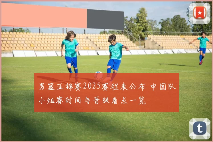 男篮亚锦赛2025赛程表公布 中国队小组赛时间与晋级看点一览