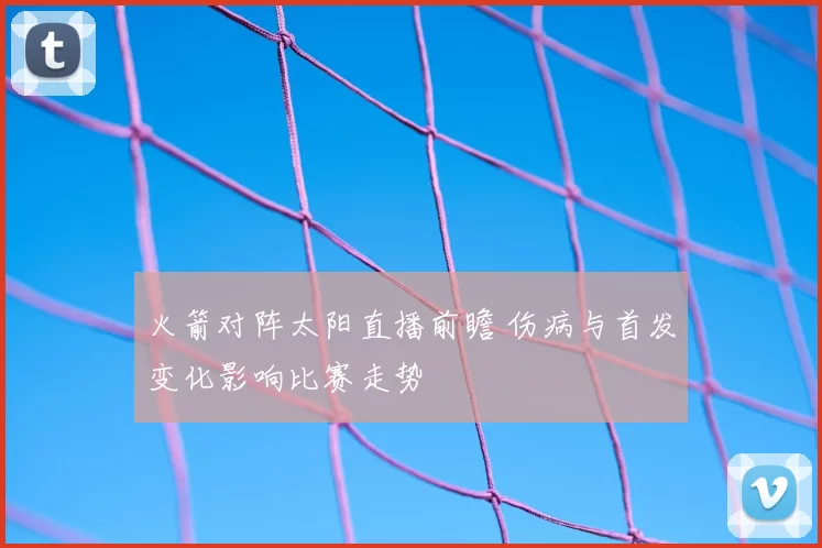 火箭对阵太阳直播前瞻 伤病与首发变化影响比赛走势