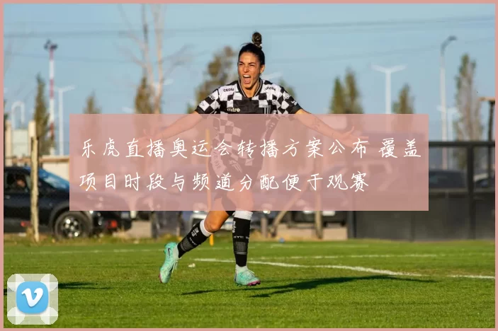 乐虎直播奥运会转播方案公布 覆盖项目时段与频道分配便于观赛