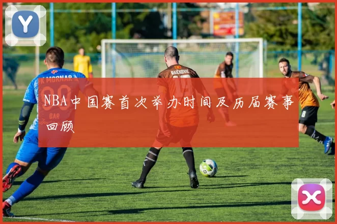 NBA中国赛首次举办时间及历届赛事回顾