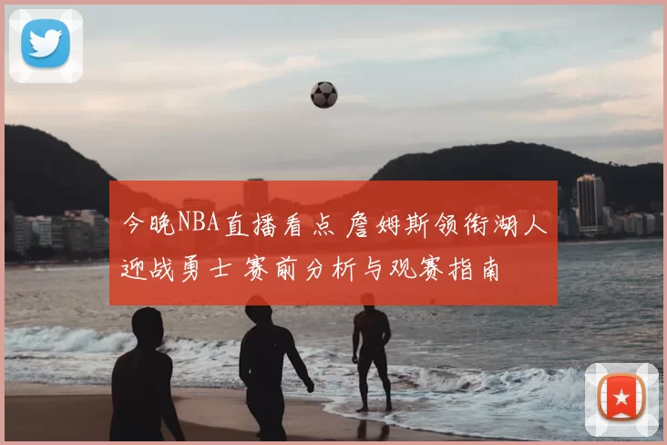 今晚NBA直播看点 詹姆斯领衔湖人迎战勇士 赛前分析与观赛指南