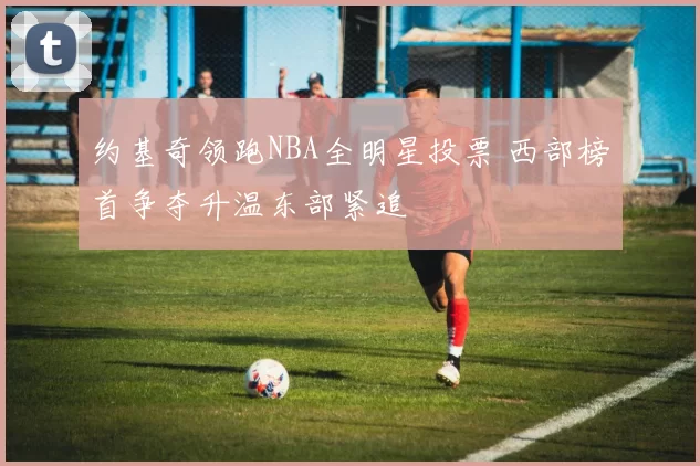 约基奇领跑NBA全明星投票 西部榜首争夺升温东部紧追