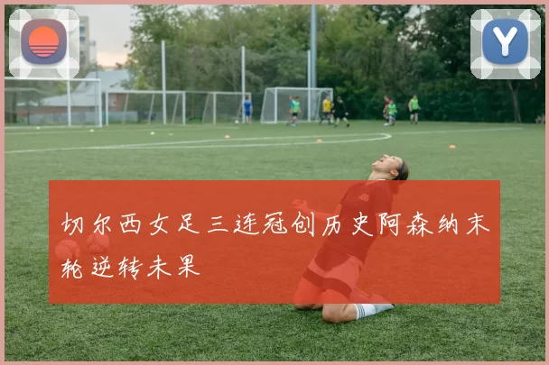 切尔西女足三连冠创历史阿森纳末轮逆转未果
