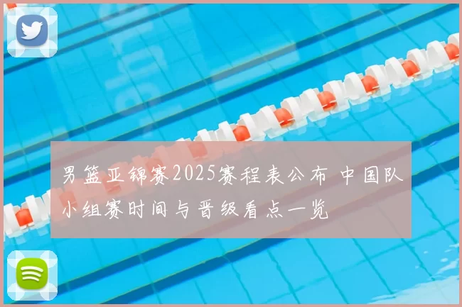 男篮亚锦赛2025赛程表公布 中国队小组赛时间与晋级看点一览