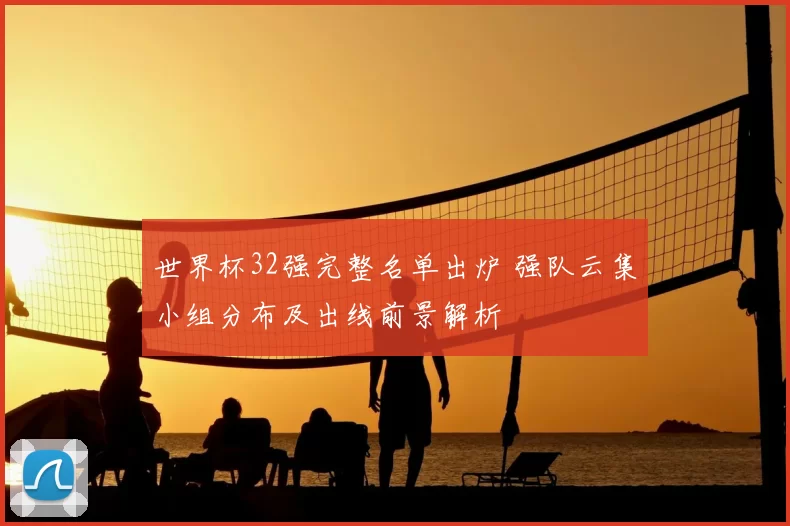 世界杯32强完整名单出炉 强队云集小组分布及出线前景解析