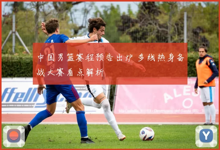 中国男篮赛程预告出炉 多线热身备战大赛看点解析