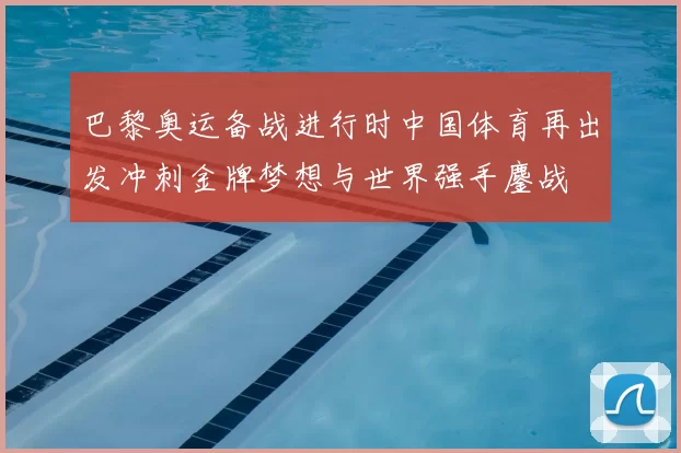 巴黎奥运备战进行时中国体育再出发冲刺金牌梦想与世界强手鏖战