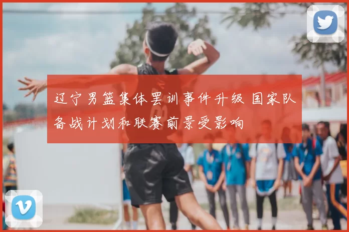 辽宁男篮集体罢训事件升级 国家队备战计划和联赛前景受影响