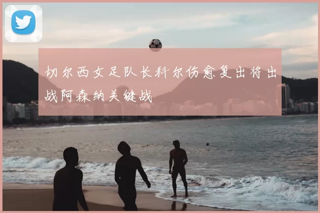 切尔西女足队长科尔伤愈复出将出战阿森纳关键战