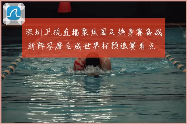 深圳卫视直播聚焦国足热身赛备战 新阵容磨合成世界杯预选赛看点