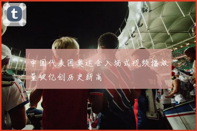 中国代表团奥运会入场式视频播放量破亿创历史新高
