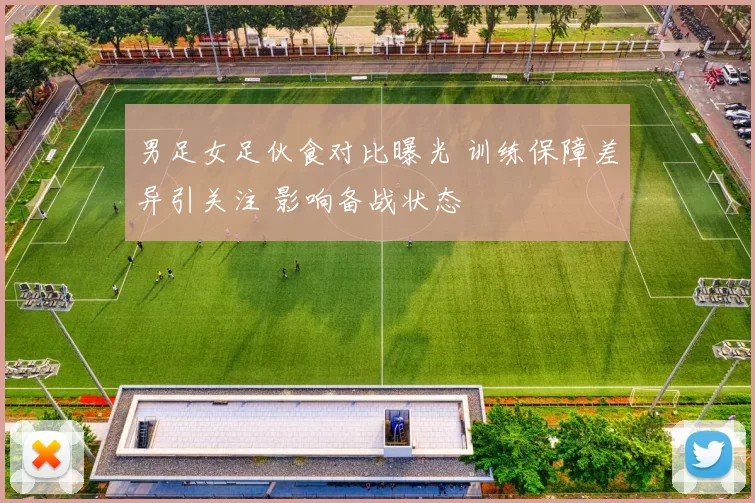 男足女足伙食对比曝光 训练保障差异引关注 影响备战状态