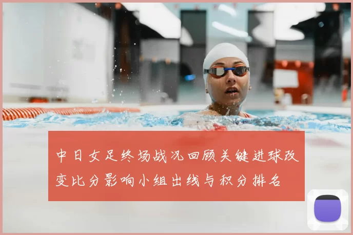 中日女足终场战况回顾关键进球改变比分影响小组出线与积分排名