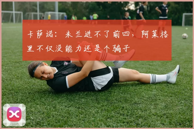 卡萨诺：米兰进不了前四，阿莱格里不仅没能力还是个骗子