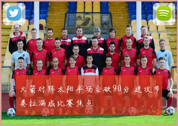 火箭对阵太阳半场合砍90分 进攻节奏拉满成比赛焦点