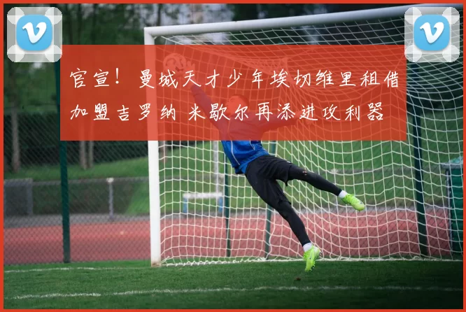 官宣！曼城天才少年埃切维里租借加盟吉罗纳 米歇尔再添进攻利器