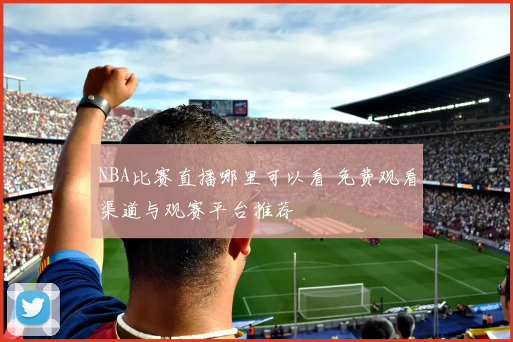 NBA比赛直播哪里可以看 免费观看渠道与观赛平台推荐